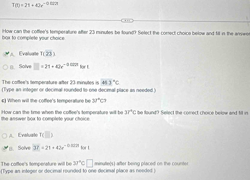 T(t)=21+42e^(-0.022t)
How can the coffee's temperature after 23 minutes be found? Select the correct choice below and fill in the answer
box to complete your choice.
A Evaluate T(23).
B. Solve □ =21+42e^(-0.022t) for t
The coffee's temperature after 23 minutes is 46.3°C
(Type an integer or decimal rounded to one decimal place as needed.)
c) When will the coffee's temperature be 37°C ?
How can the time when the coffee's temperature will be 37°C be found? Select the correct choice below and fill in
the answer box to complete your choice.
A. Evaluate T ( ).
B.Solve 37=21+42e^(-0.022t) for t
The coffee's temperature will be 37°C minute(s) after being placed on the counter
(Type an integer or decimal rounded to one decimal place as needed.)