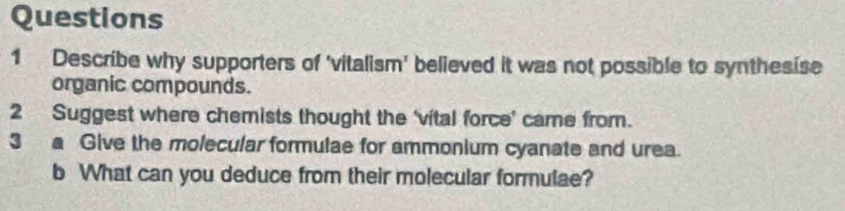 Describe why supporters of ‘vitalism’ believed it was not possible to synthesise 
organic compounds. 
2 Suggest where chemists thought the ‘vital force’ came from. 
3 a Give the molecular formulae for ammonium cyanate and urea. 
b What can you deduce from their molecular formulae?