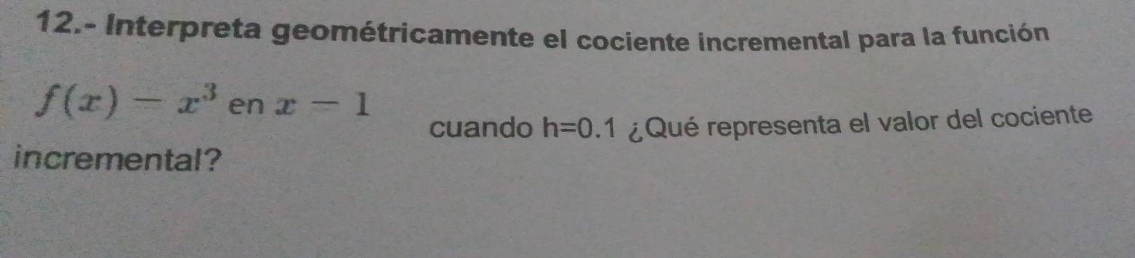 12.- Interpreta geométricamente el cociente incremental para la función
f(x)-x^3 en x=1
cuando h=0.1 ¿Qué representa el valor del cociente 
incremental?