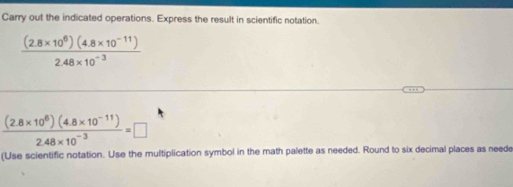 Carry out the indicated operations. Express the result in scientific notation.
 ((2.8* 10^6)(4.8* 10^(-11)))/2.48* 10^(-3) 
 ((2.8* 10^8)(4.8* 10^(-11)))/2.48* 10^(-3) =□
(Use scientific notation. Use the multiplication symbol in the math palette as needed. Round to six decimal places as neede