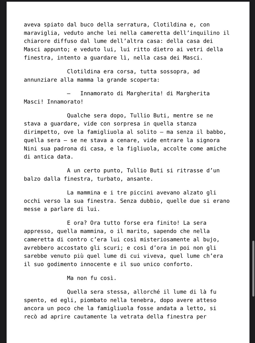 aveva spiato dal buco della serratura, Clotildina e, con
maraviglia, veduto anche lei nella cameretta dell’inquilino il
chiarore diffuso dal lume dell´altra casa: della casa dei
Masci appunto; e veduto lui, lui ritto dietro ai vetri della
finestra, intento a guardare lì, nella casa dei Masci.
Clotildina era corsa, tutta sossopra, ad
annunziare alla mamma la grande scoperta:
— Innamorato di Margherita! di Margherita
Masci! Innamorato!
Qualche sera dopo, Tullio Buti, mentre se ne
stava a guardare, vide con sorpresa in quella stanza
dirimpetto, ove la famigliuola al solito - ma senza il babbo,
quella sera - se ne stava a cenare, vide entrare la signora
Nini sua padrona di casa, e la figliuola, accolte come amiche
di antica data.
A un certo punto, Tullio Buti si ritrasse d’un
balzo dalla finestra, turbato, ansante.
La mammina e i tre piccini avevano alzato gli
occhi verso la sua finestra. Senza dubbio, quelle due si erano
messe a parlare di lui.
E ora? Ora tutto forse era finito! La sera
appresso, quella mammina, o il marito, sapendo che nella
cameretta di contro c’era lui così misteriosamente al bujo,
avrebbero accostato gli scuri; e così d’ora in poi non gli
sarebbe venuto più quel lume di cui viveva, quel lume ch’era
il suo godimento innocente e il suo unico conforto.
Ma non fu così.
Quella sera stessa, allorché il lume di là fu
spento, ed egli, piombato nella tenebra, dopo avere atteso
ancora un poco che la famigliuola fosse andata a letto, si
recò ad aprire cautamente la vetrata della finestra per