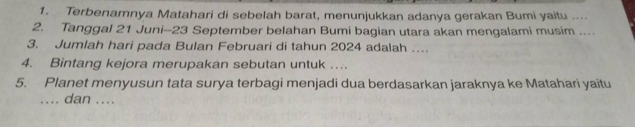 Terbenamnya Matahari di sebelah barat, menunjukkan adanya gerakan Bumi yaitu .... 
2. Tanggal 21 Juni- 23 September belahan Bumi bagian utara akan mengalami musim .... 
3. Jumlah hari pada Bulan Februari di tahun 2024 adalah …. 
4. Bintang kejora merupakan sebutan untuk ... 
5. Planet menyusun tata surya terbagi menjadi dua berdasarkan jaraknya ke Matahari yaitu 
…. dan ....