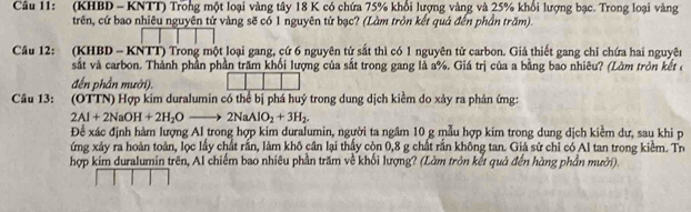 (KHBD - KNTT) Trong một loại vàng tây 18 K có chứa 75% khổi lượng vàng và 25% khổi lượng bạc. Trong loại vàng 
trên, cứ bao nhiêu nguyên tử vàng sẽ có 1 nguyên tử bạc? (Làm tròn kết quả đến phần trăm). 
Câu 12: (KHBD - KNTT) Trong một loại gang, cứ 6 nguyên tử sắt thì có 1 nguyên tử carbon. Giả thiết gang chỉ chứa hai nguyên 
sắt và carbon. Thành phần phần trăm khối lượng của sắt trong gang là a%. Giá trị của a bằng bao nhiêu? (Làm tròn kết ở 
đến phần mười). 
Câu 13: . (OTTN) Hợp kim duralumin có thể bị phá huý trong dung dịch kiềm do xảy ra phản ứng:
2Al+2NaOH+2H_2Oto 2NaAlO_2+3H_2. 
Để xác định hàm lượng Al trong hợp kim duralumin, người ta ngâm 10 g mẫu hợp kim trong dung dịch kiểm dư, sau khi p 
ứng xảy ra hoàn toàn, lọc lấy chất rắn, làm khô cân lại thấy còn 0, 8 g chất rắn không tan. Giả sử chỉ có Al tan trong kiểm. Th 
hợp kim duralumin trên, Al chiếm bao nhiêu phần trăm về khối lượng? (Làm tròn kết quả đến hàng phần mười).