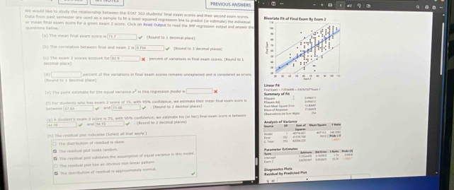 PREVIOUS ANSWERS
're would lie to study the relationship between the STT 202 sudents" final exam scores and their srceed exam stores. 
Data from past serester are used as a sample to fit a least-squaned regression line to predict (or esbmabi) the indaidual
questions below. or mean final exam score for a given exam 2 scare. Clack on Read Ouput to read the IMP regression sulput and inowe the
(a) The mean final exam score is    (Round to 1 decimal place)
(b) The corrslation between final and exam 2 is |0.704 (Round to 3 decimal places)
decimal place) (c) The exam 2 scores account for R2° he  percent of variations in final exam scores (Round to t
a)□
ound to 1decmal piace percent of the varlations in final exam scoces remains unesplained and is considered as errors.
(#) The point estimate for the egual variano a^2 in this regression model i □ * Klajuar Summary of ti Fna Baen =3 20&W =  082690?e1 Lilnear Fit
(1) For studients who has exam 2 scone of 75, with 95% confidente, we extinate their mean fieal exam acme o  oạt Moan Spaant Ini Elaxare dej Men of Ansona 11 Ko== 0.6BTT1 T1 HiV9
between[8784 and 75466 (Round to 2 deckmal slacea)
(g) A sludent's exar 2 score is 75, with 96% confidence, we extimate his (or her) final exam score i betwees Csonations Jar Sum 1pis 19
' ' and 34.72. (Round to 2 decimal places) Anofysis of Varianco fger=s
(h) The residual plol indicates (Select all that apply.) M cula ' 6 S=m of  Mean Spun=              
Ems
The distributon of residual is skow. C Tutor              k  
 The reshbual plet looks random. Frmater Estimete 4?534 221
 The residual plot validates the assumption of equal variance in this model *   He a   e na n  i e   t  
The residual plat has an obyius non lnear pattern et              
₹ The disbilliution of reudual is approximately normal. Dignesias Pets
Revidual by Predicinl Hort
+