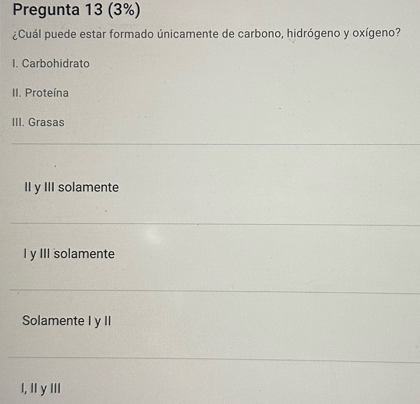 Pregunta 13 (3%)
¿Cuál puede estar formado únicamente de carbono, hidrógeno y oxígeno?
I. Carbohidrato
II. Proteína
III. Grasas
II y III solamente
I y III solamente
Solamente I y II
I, II y III