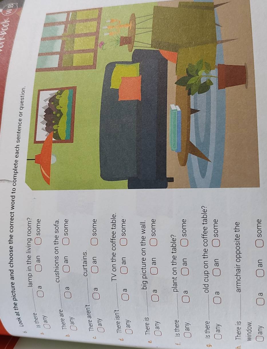 okbook WB
6 Look at the picture and choose the correct word to complete each sentence or question
_
lamp in the living room?
. Is there
a an some
any
cushions on the sofa.
b. There are
_
any a an some
c. There aren't _curtains.
any a an some
d. There isn't _TV on the coffee table.
any a an some
e. There is _big picture on the wall.
any a an some
f. Is there _plant on the table?
Iany. a an some
g. Is there_ old cup on the coffee table?
any a an some
h. There is_ armchair opposite the
window.
any a an some