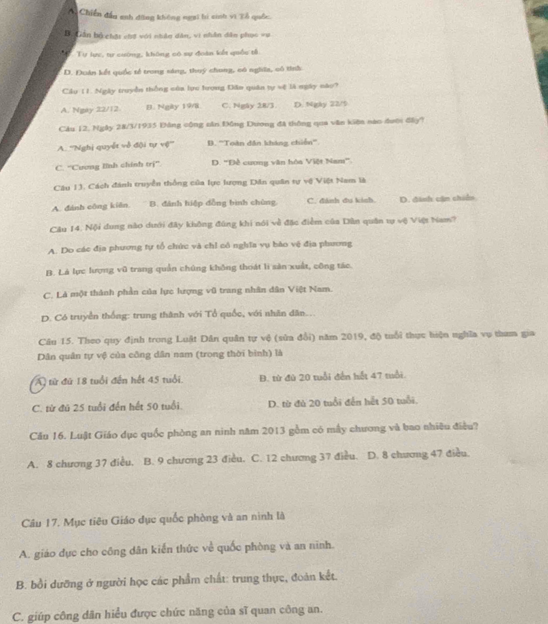 A. Chiến đầu anh đăng không ngai bi sinh vì Tổ quốc.
Bộ Cân bộ chật chế với nhân dân, vi nhân dân phục vụ
Tự lực, tự cường, không có sự đoàn kết quốc tả
D. Đuân kết quốc tế trong sáng, thuý chong, có nghĩa, có tính
Cầu 11. Ngày truyền thống của lực Iượng Dân quân tự vệ là ngày nào?
A. Ngay 22/12. B. Ngày 19/8 C. Ngày 28/3. D. Ngày 22/9
Cầu 12. Ngày 28/3/1935 Đông công căn Đông Dương đã thông qua văn kiện nào đượn đây?
A. ''Nghị quyết về đội tự vệ' B. ''Toàn dân kháng chiến''.
C. “Cương lĩnh chính trị”. D. "Đề cương văn hòa Việt Nam"
Câu 1J. Cách đánh truyền thống của lực lượng Dân quân tự vệ Việt Nam là
A. đánh công kiên. B. đánh hiệp đồng bình chùng C. đánh đu kinh. D. dinh cận chiến
Câu 14. Nội dung nào dưới đây không đúng khi nói về đặc điểm của Dân quân tự vệ Việt Nam?
A. Do các địa phương tự tổ chức và chỉ cô nghĩa vụ bào vệ địa phương
B. Là lực lượng vũ trang quản chứng không thoát li sản xuất, công tác.
C. Là một thành phần của lực lượng vũ trang nhân dân Việt Nam.
D. Có truyền thống: trung thành với Tổ quốc, với nhân dân...
Câu 15. Theo quy định trong Luật Dân quân tự vệ (sửa đổi) năm 2019, độ tuổi thực hiện nghĩa vụ tham gia
Dân quân tự vệ của công dân nam (trong thời bình) là
A) từ đứ 18 tuổi đến hết 45 tuổi. B. từ đù 20 tuổi đến hết 47 tuổi.
C. từ đú 25 tuổi đến hết 50 tuổi. D. từ đủ 20 tuổi đến hết 50 tuổi.
Câu 16. Luật Giáo dục quốc phòng an ninh năm 2013 gồm có mấy chương và bao nhiêu điều?
A. 8 chương 37 điều. B. 9 chương 23 điều. C. 12 chương 37 điều. D. 8 chương 47 điều.
Câu 17. Mục tiêu Giáo dục quốc phòng và an ninh là
A. giáo dục cho công dân kiến thức về quốc phòng và an ninh.
B. bồi dưỡng ở người học các phẩm chất: trung thực, đoàn kết.
C. giúp công dân hiểu được chức năng của sĩ quan công an.