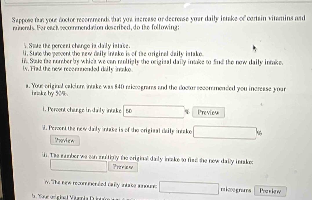 Suppose that your doctor recommends that you increase or decrease your daily intake of certain vitamins and 
minerals. For each recommendation described, do the following: 
i. State the percent change in daily intake. 
ii. State the percent the new daily intake is of the original daily intake. 
iii. State the number by which we can multiply the original daily intake to find the new daily intake. 
iv. Find the new recommended daily intake. 
a. Your original calcium intake was 840 micrograms and the doctor recommended you increase your 
intake by 50%. 
i. Percent change in daily intake 50 Preview
%
ii. Percent the new daily intake is of the original daily intake △ MNDCAB) %
Preview 
iii. The number we can multiply the original daily intake to find the new daily intake: 
Preview 
iv. The new recommended daily intake amount: _  micrograms Preview 
b. Your original V itamin D i k