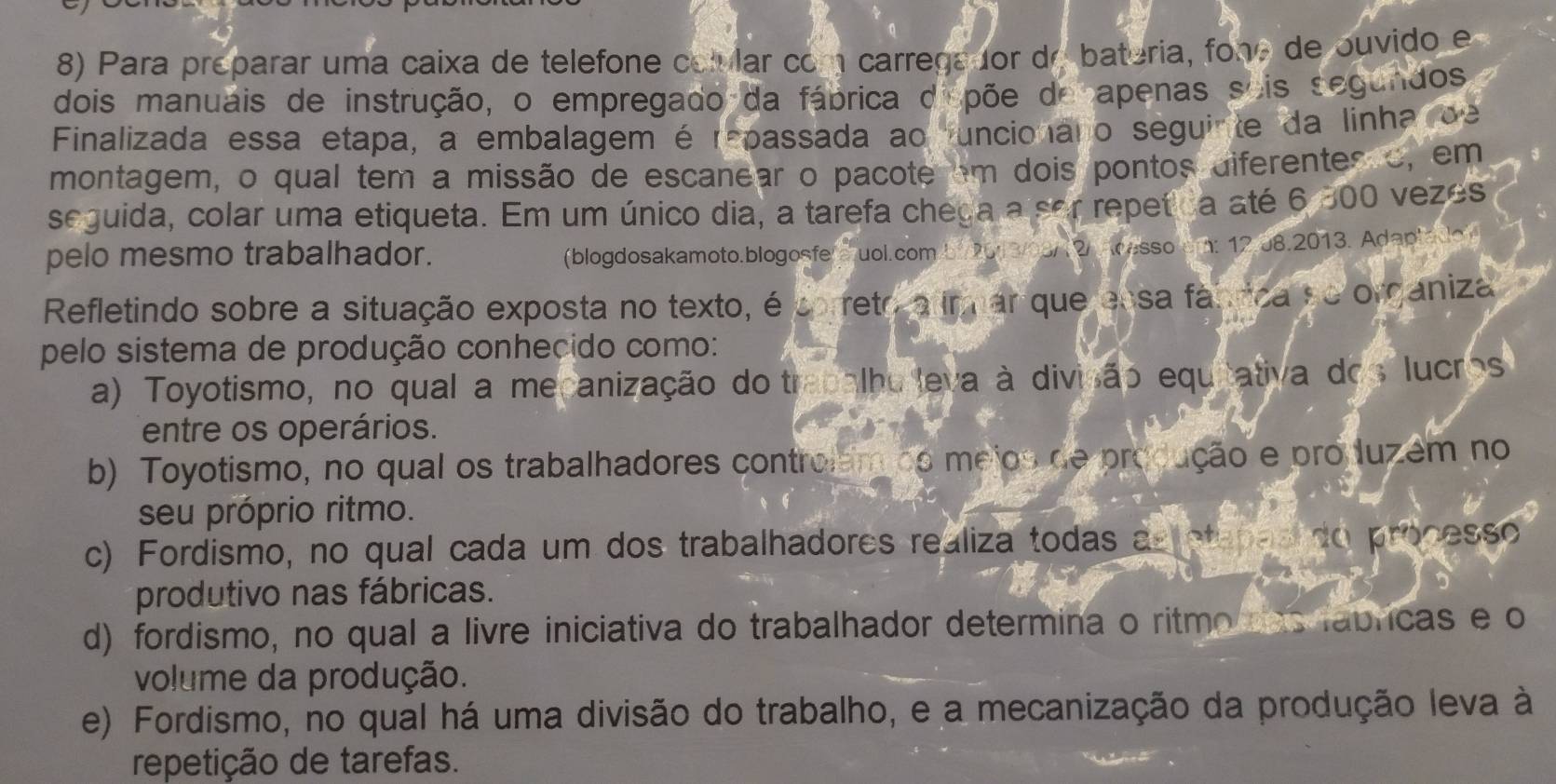 Para preparar uma caixa de telefone colular com carregador do bateria, fono de ouvido e
dois manuais de instrução, o empregado da fábrica dispõe de apenas sois segundos
Finalizada essa etapa, a embalagem é repassada ao funcionaro seguinte da linha de
montagem, o qual tem a missão de escanear o pacote em dois pontos diferentes o, em
seguida, colar uma etiqueta. Em um único dia, a tarefa chega a sor repetica até 6 300 vezes
pelo mesmo trabalhador.
(blogdosakamoto.blogosfe a uol.com.b1/203/08/12/ Acesso cm: 12.08.2013. Adaptado )
Refletindo sobre a situação exposta no texto, é correto a mmar que essa fánrica se organiza
pelo sistema de produção conhecido como:
a) Toyotismo, no qual a mecanização do trabalhu leva à divisão equitativa dos lucros
entre os operários.
b) Toyotismo, no qual os trabalhadores controlém do mejos de produção e produzem no
seu próprio ritmo.
c) Fordismo, no qual cada um dos trabalhadores realiza todas as otapas do processo
produtivo nas fábricas.
d) fordismo, no qual a livre iniciativa do trabalhador determina o ritmo das fabricas e o
volume da produção.
e) Fordismo, no qual há uma divisão do trabalho, e a mecanização da produção leva à
repetição de tarefas.