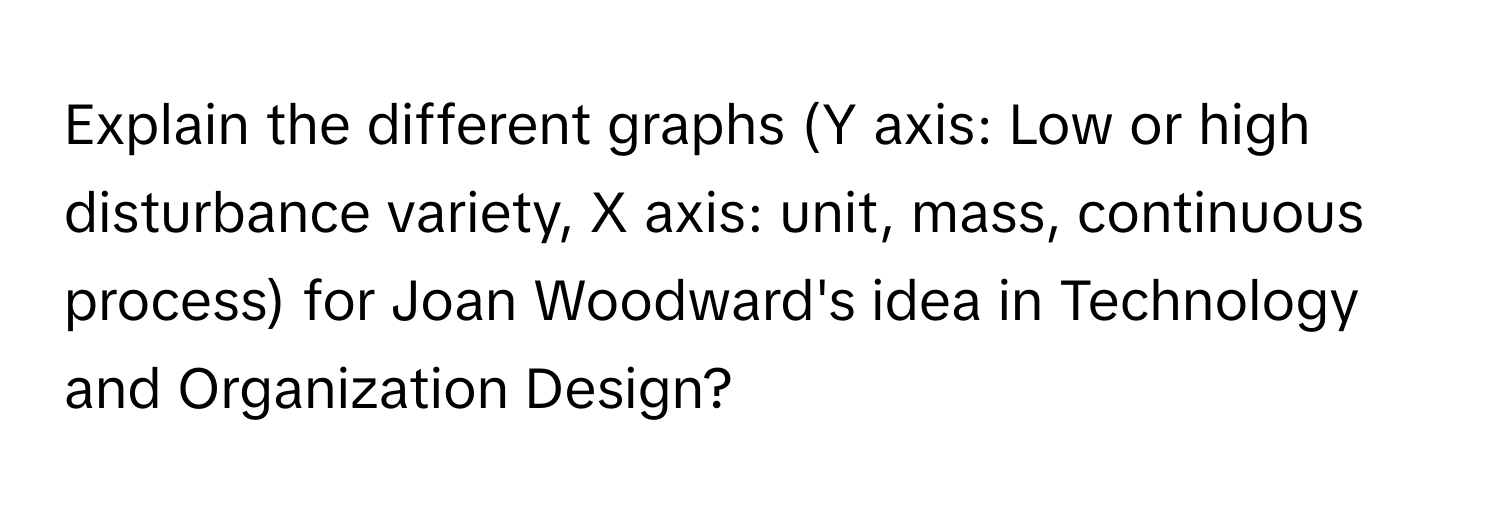 Explain the different graphs (Y axis: Low or high disturbance variety, X axis: unit, mass, continuous process) for Joan Woodward's idea in Technology and Organization Design?