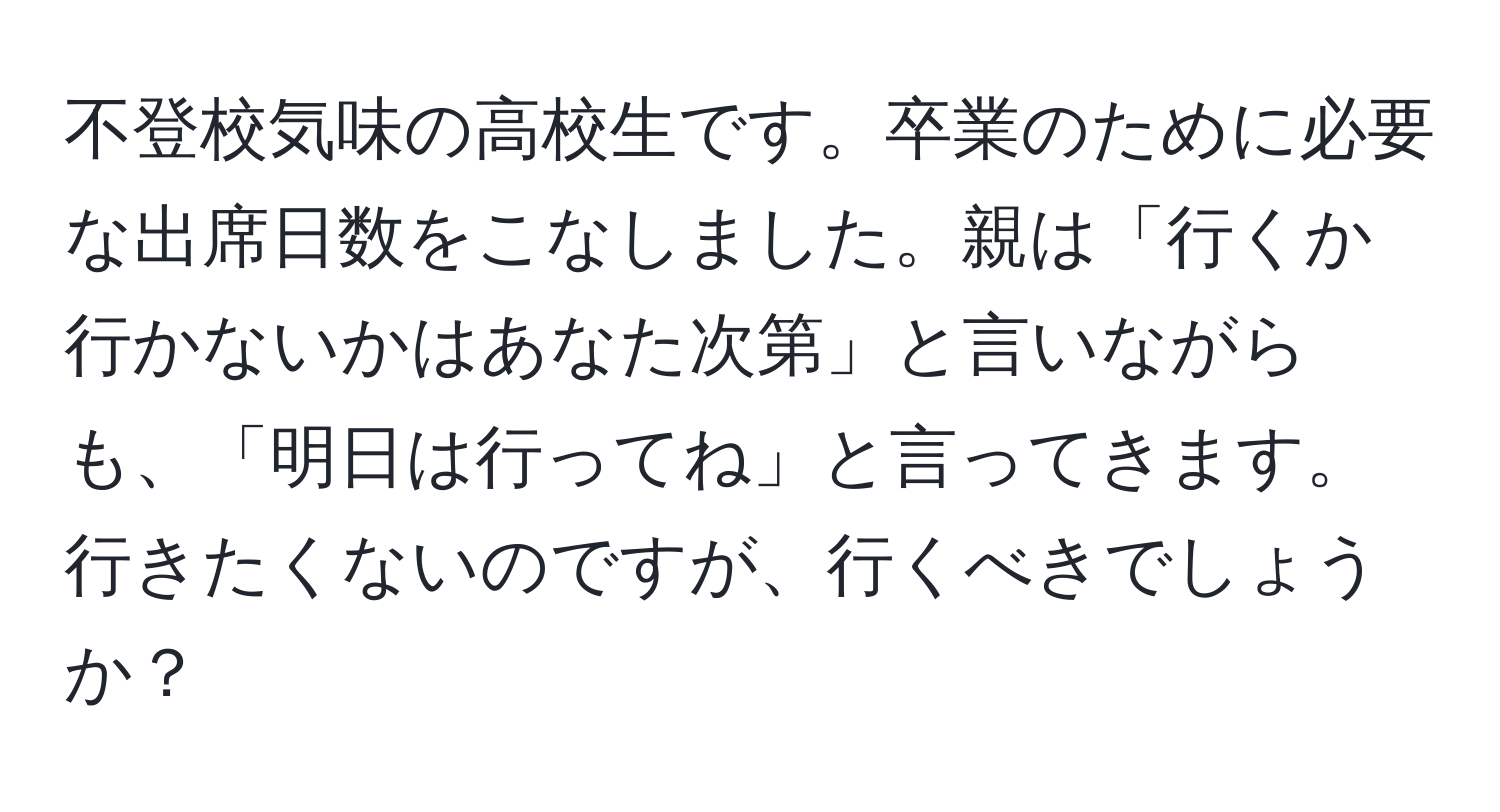 不登校気味の高校生です。卒業のために必要な出席日数をこなしました。親は「行くか行かないかはあなた次第」と言いながらも、「明日は行ってね」と言ってきます。行きたくないのですが、行くべきでしょうか？