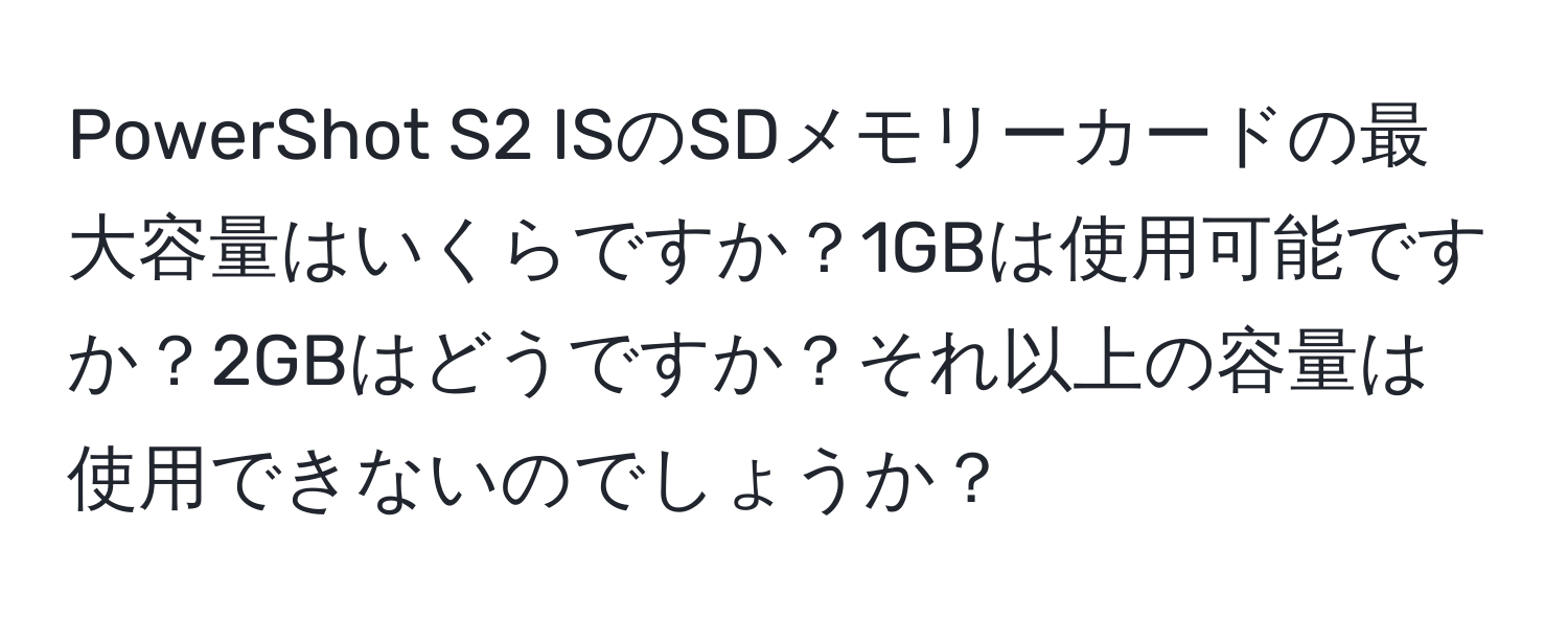 PowerShot S2 ISのSDメモリーカードの最大容量はいくらですか？1GBは使用可能ですか？2GBはどうですか？それ以上の容量は使用できないのでしょうか？