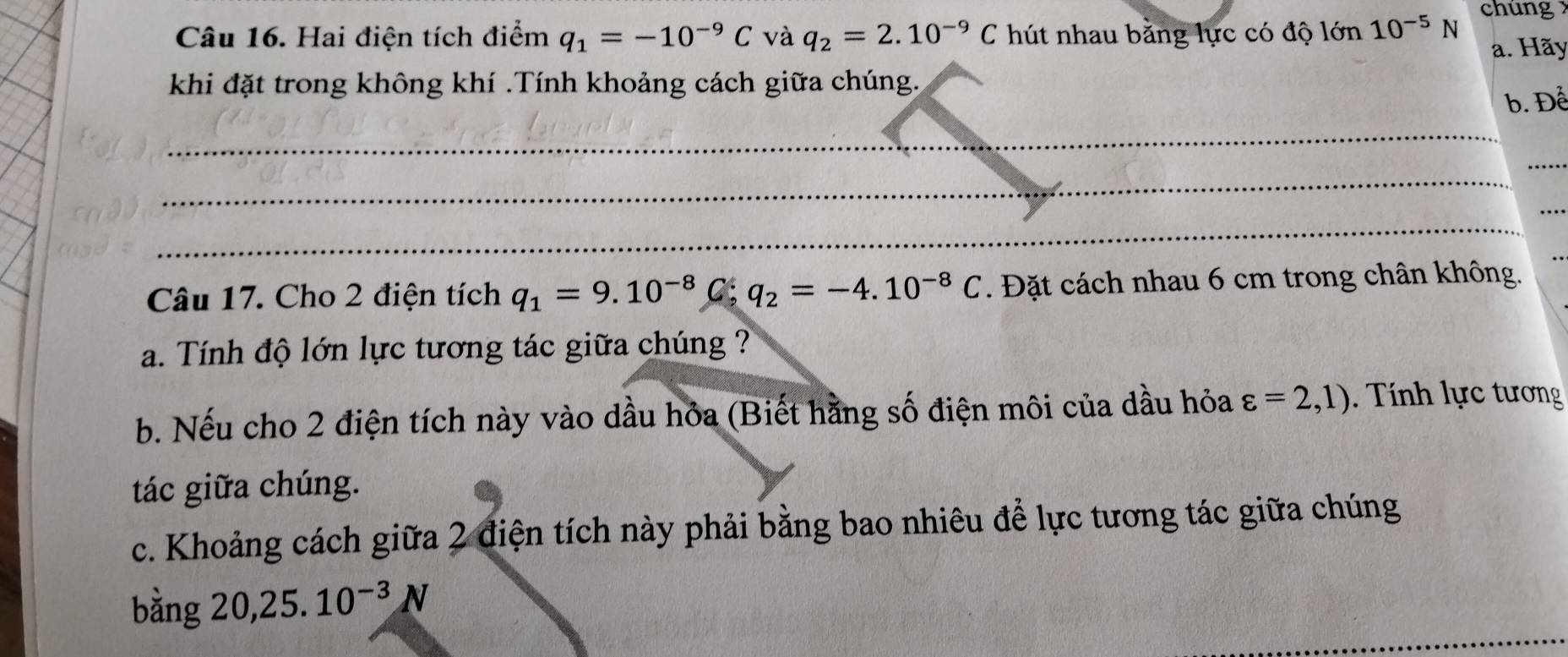 Hai điện tích điểm q_1=-10^(-9)C và q_2=2.10^(-9)C hút nhau bằng lực có độ lớn 10^(-5)N chúng 
a. Hãy 
khi đặt trong không khí .Tính khoảng cách giữa chúng. 
b. Để 
_ 
_ 
_ 
_ 
_ 
Câu 17. Cho 2 điện tích q_1=9.10^(-8)C; q_2=-4.10^(-8)C. Đặt cách nhau 6 cm trong chân không. 
a. Tính độ lớn lực tương tác giữa chúng ? 
b. Nếu cho 2 điện tích này vào dầu hỏa (Biết hằng số điện môi của dầu hỏa varepsilon =2,1). Tính lực tương 
tác giữa chúng. 
c. Khoảng cách giữa 2 điện tích này phải bằng bao nhiêu để lực tương tác giữa chúng 
_ 
bằng 20, 25.10^(-3)N