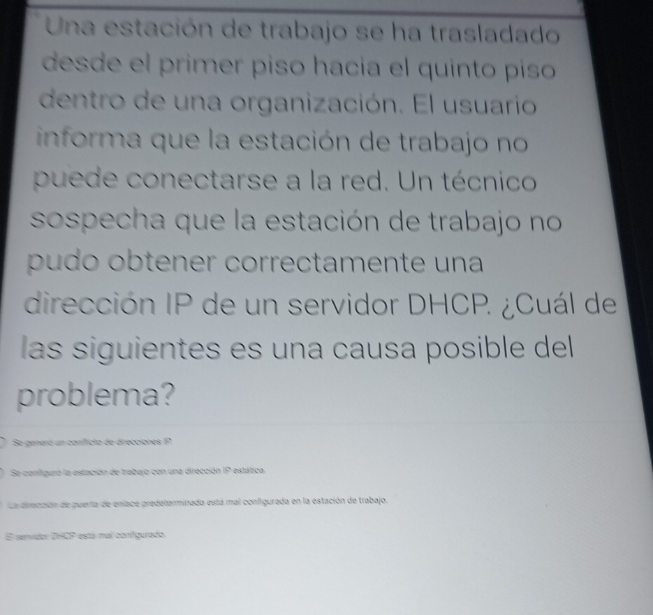 Una estación de trabajo se ha trasladado
desde el primer piso hacía el quinto píso
dentro de una organización. El usuario
informa que la estación de trabajo no
puede conectarse a la red. Un técnico
sospecha que la estación de trabajo no
pudo obtener correctamente una
dirección IP de un servidor DHCP. ¿Cuál de
las siguientes es una causa posible del
problema?
Se generó un conficto de direcciones IP
Se configuró la estación de trabajo con una dirección IP estática.
La dirección de puerta de enface predeterminada está mal configurada en la estación de trabajo.
El senvidor DHCP está mal configurado.