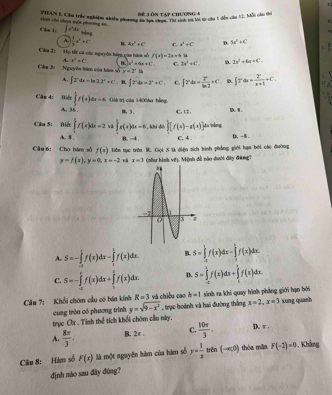 Để 3 ÔN Tập CHƯơnG 4
PHÀN I. Câu trắc nghiệm nhiều phương án lựa chọn. Thí sinh trả lời từ câu 1 đến câu 12. Mỗi câu thí
sinh chỉ chọn một phương án.
C
Câu 1: ∈t x^4dx bằng
trị
A.  1/5 x^5+C B. 4x^3+C C. x^5+C D. 5x^5+C
1、
Câu 2: Họ tất cả các nguyên hàm của hàm số f(x)=2x+6 là
A. x^2+C. B. x^2+6x+C. C. 2x^2+C. D. 2x^2+6x+C.
Câu 3: Nguyên hàm của hàm số y=2^x1 a
A. ∈t 2^xdx=ln 2.2^x+C. B. ∈t 2^xdx=2^x+C. C. ∈t 2^xdx= 2^x/ln 2 +C D. ∈t 2^xdx= 2^x/x+1 +C.
Câu 4: Biết ∈tlimits _2^(3f(x)dx=6. Giá trị của 1400ha bằng.
A. 36 . B. 3 . C. 12 . D. 8 .
Câu 5: Biết ∈tlimits _1^2f(x)dx=2 và ∈tlimits _1^2g(x)dx=6 , khi đó ∈tlimits _1^2[f(x)-g(x)]dxbang J
A. 8 . B. −4 . C. 4 . D. −8 .
Câu 6: Cho hàm số f(x) liên tục trên R. Gọi S là diện tích hình phẳng giới hạn bởi các đường
y=f(x),y=0,x=-2 và x=3 (như hình vẽ). Mệnh đề nào dưới đây đúng?
A. S=-∈tlimits _(-2)^1f(x)dx-∈tlimits _1^3f(x)dx.
B. S=∈tlimits _(-2)^1f(x)dx-∈tlimits _1^3f(x)dx.
C. S=-∈tlimits _(-2)^1f(x)dx+∈tlimits _1^3f(x)dx.
D. S=∈tlimits _(-2)^1f(x)dx+∈tlimits _1^3f(x)dx.
Câu 7: Khối chỏm cầu có bán kính R=3 và chiều cao h=1 sinh ra khi quay hình phẳng giới hạn bởi
cung tròn có phương trình y=sqrt(9-x^2)) , trục hoành và hai đường thẳng x=2,x=3 xung quanh
trục Ox . Tính thể tích khối chỏm cầu này.
A.  8π /3 .
B. 2π .
C.  10π /3 . D. π .
Câu 8: Hàm số F(x) là một nguyên hàm của hàm số y= 1/x  trên (-∈fty ;0) thỏa mãn F(-2)=0. Khằng
định nào sau đây đúng?
