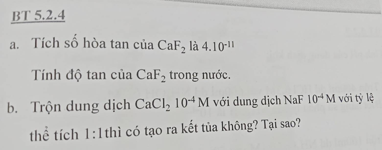 BT 5.2.4 
a. Tích số hòa tan của CaF_2 là 4.10^(-11)
Tính độ tan của CaF_2 trong nước. 
b. Trộn dung dịch CaCl_210^(-4)M với dung dịch NaF 10^(-4)M ới tỷ lệ 
thể tích 1:1 thì có tạo ra kết tủa không? Tại sao?