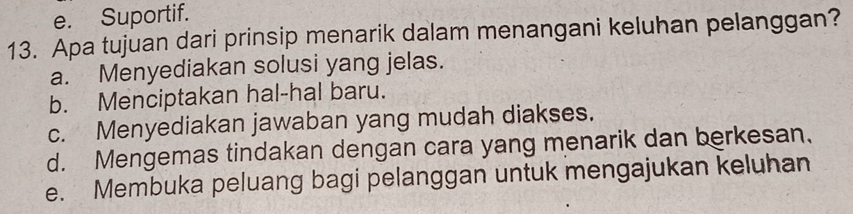 e. Suportif.
13. Apa tujuan dari prinsip menarik dalam menangani keluhan pelanggan?
a. Menyediakan solusi yang jelas.
b. Menciptakan hal-hal baru.
c. Menyediakan jawaban yang mudah diakses.
d. Mengemas tindakan dengan cara yang menarik dan berkesan.
e. Membuka peluang bagi pelanggan untuk mengajukan keluhan