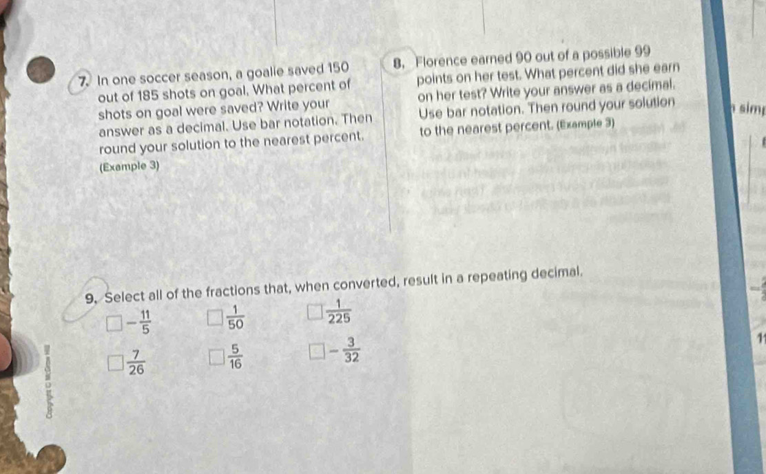 In one soccer season, a goalie saved 150 8. Florence earned 90 out of a possible 99
out of 185 shots on goal. What percent of points on her test. What percent did she earn
shots on goal were saved? Write your on her test? Write your answer as a decimal.
answer as a decimal. Use bar notation. Then Use bar notation. Then round your solution sim
round your solution to the nearest percent. to the nearest percent. (Example 3)
(Example 3)
9, Select all of the fractions that, when converted, result in a repeating decimal.
□ - 11/5  □  1/50  □  1/225 
□  7/26  □  5/16  □ - 3/32 