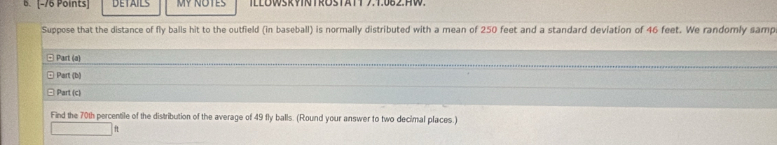 DETAILS MY NOTES ILLOWSRYNTROSTATT 7.1.082.HW. 
Suppose that the distance of fly balls hit to the outfield (in baseball) is normally distributed with a mean of 250 feet and a standard deviation of 46 feet. We randomly samp 
Part (a) 
Part (b) 
Part (c) 
Find the 70th percentile of the distribution of the average of 49 fly balls. (Round your answer to two decimal places.)
ft