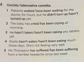 Cerchia l'alternativa corretta. 
1 Patients waited/have been waiting for the 
coctor for hours, but he didn't turn up/hasn't 
turned up yet. 
2 The baby has cried/has been crying all 
morning. 
3 He hasn't taken/hasn't been taking any tablets 
yet. 
4 Sheila hasn't eaten/hasn't been eating much 
these days. She's not feeling very well. 
5 Ms Thompson has suffered/has been suffering 
from a terrible headache since last week.