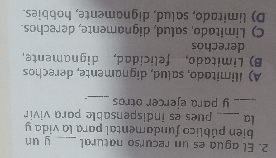 El agua es un recurso natural _y un
bien público fundamental para la vida y
la _pues es indispensable para vivir
_y para ejercer otros _。
A) Ilimitado, salud, dignamente, derechos
B) Limitado, felicidad, dignamente,
derechos
C) Limitado, salud, dignamente, derechos.
D) limitado, salud, dignamente, hobbies.
