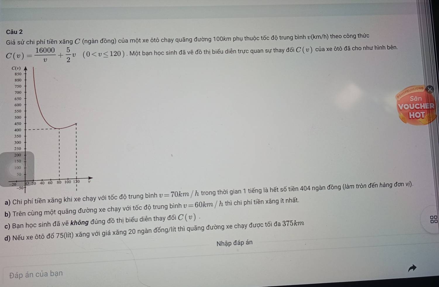 Giả sử chi phí tiền xăng C (ngàn đồng) của một xe ôtô chạy quãng đường 100km phụ thuộc tốc độ trung bình v(km/h) theo công thức
C(v)= 16000/v + 5/2 v(0 . Một bạn học sinh đã vẽ đồ thị biểu diễn trực quan sự thay đổi C(v) của xe ôtô đã cho như hình bên. 
jOPkUHuONg 
Săn 
VOUCHER 
HOT 
a) Chi phí tiền xăng khi xe chạy với tốc độ trung bình v=70km/h a trong thời gian 1 tiếng là hết số tiền 404 ngàn đồng (làm tròn đến hàng đơn vị). 
b) Trên cùng một quãng đường xe chạy với tốc độ trung bình v=60km/h thì chi phí tiền xăng ít nhất. 
c) Bạn học sinh đã vẽ không đúng đồ thị biểu diễn thay đổi C(v). 
88 
d) Nếu xe ôtô đổ 75 (lít) xăng với giá xăng 20 ngàn đồng/lít thì quãng đường xe chạy được tối đa 375km
Nhập đáp án 
Đáp án của bạn