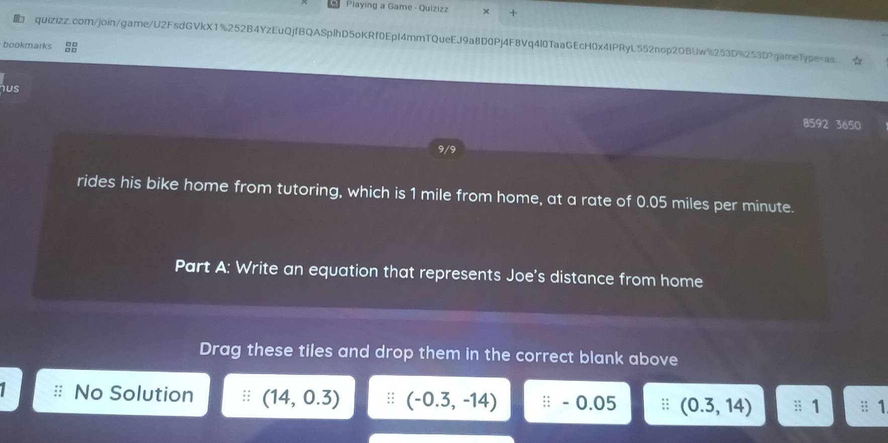 Playing a Game - Quizizz 
quizizz.com/join/game/U2FsdGVkX1%252B4YzEuQjfBQASplhD5oKRf0EpI4mmTQueEJ9a8D0Pj4F8Vq4l0TaaGEcH0x4IPRyL552nop2OBUw%253D%253D?gameType=as. ☆ 
bookmarks 
hus 
8592 3650 
rides his bike home from tutoring, which is 1 mile from home, at a rate of 0.05 miles per minute. 
Part A: Write an equation that represents Joe's distance from home 
Drag these tiles and drop them in the correct blank above 
No Solution (14,0.3) :: (-0.3,-14). 0.05 (0.3,14) :; 1;; 1
