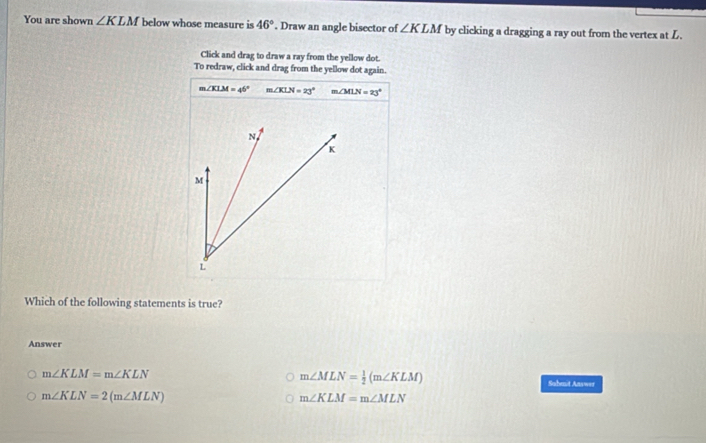 You are shown ∠ KLM below whose measure is 46°. Draw an angle bisector of ∠ KLM by clicking a dragging a ray out from the vertex at L.
Click and drag to draw a ray from the yellow dot.
To redraw, click and drag from the yellow dot again.
m∠ KLM=46° m∠ KLN=23° m∠ MLN=23°
Which of the following statements is true?
Answer
m∠ MLN= 1/2 (m∠ KLM)
m∠ KLM=m∠ KLN Sahmit Answer
m∠ KLN=2(m∠ MLN)
m∠ KLM=m∠ MLN