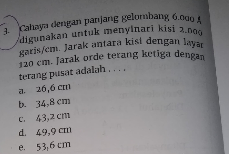 Cahaya dengan panjang gelombang 6.000 Å
digunakan untuk menyinari kisi 2.000
garis/ cm. Jarak antara kisi dengan layar
120 cm. Jarak orde terang ketiga dengan
terang pusat adalah . . . .
a. 26,6 cm
b. 34,8 cm
c. 43,2 cm
d. 49,9 cm
e. 53,6 cm