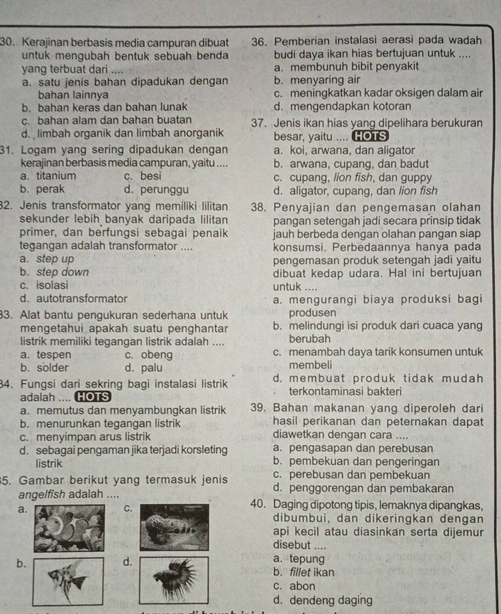 Kerajinan berbasis media campuran dibuat 36. Pemberian instalasi aerasi pada wadah
untuk mengubah bentuk sebuah benda budi daya ikan hias bertujuan untuk ....
yang terbuat dari .... a. membunuh bibit penyakit
a. satu jenis bahan dipadukan dengan b. menyaring air
bahan lainnya c. meningkatkan kadar oksigen dalam air
b. bahan keras dan bahan lunak d. mengendapkan kotoran
c. bahan alam dan bahan buatan 37. Jenis ikan hias yang dipelihara berukuran
d. limbah organik dan limbah anorganik besar, yaitu .... HOTS
31. Logam yang sering dipadukan dengan a. koi, arwana, dan aligator
kerajinan berbasis media campuran, yaitu .... b. arwana, cupang, dan badut
a.titanium c. besi c. cupang, lion fish, dan guppy
b. perak d. perunggu d. aligator, cupang, dan lion fish
32. Jenis transformator yang memiliki lilitan 38. Penyajian dan pengemasan olahan
sekunder lebih banyak daripada lilitan pangan setengah jadi secara prinsip tidak
primer, dan berfungsi sebagai penaik jauh berbeda dengan olahan pangan siap
tegangan adalah transformator .... konsumsi, Perbedaannya hanya pada
a. step up pengemasan produk setengah jadi yaitu
b. step down dibuat kedap udara. Hal ini bertujuan
c. isolasi untuk ....
d. autotransformator a. mengurangi biaya produksi bagi
33. Alat bantu pengukuran sederhana untuk produsen
mengetahui apakah suatu penghantar b. melindungi isi produk dari cuaca yang
listrik memiliki tegangan listrik adalah .... berubah
a. tespen c. obeng c. menambah daya tarik konsumen untuk
b. solder d. palu membeli
34. Fungsi dari sekring bagi instalasi listrik d. membuat produk tidak mudah
adalah .... HOTS terkontaminasi bakteri
a. memutus dan menyambungkan listrik 39. Bahan makanan yang diperoleh dari
b. menurunkan tegangan listrik hasil perikanan dan peternakan dapat
c. menyimpan arus listrik diawetkan dengan cara ....
d. sebagai pengaman jika terjadi korsleting a. pengasapan dan perebusan
listrik b. pembekuan dan pengeringan
5. Gambar berikut yang termasuk jenis c. perebusan dan pembekuan
d. penggorengan dan pembakaran
angelfish adalah ….
a.
C.
40. Daging dipotong tipis, lemaknya dipangkas,
dibumbui, dan dikeringkan dengan
api kecil atau diasinkan serta dijemur
disebut ....
b.
d
a. tepung
b. fillet ikan
c. abon
d. dendeng daging