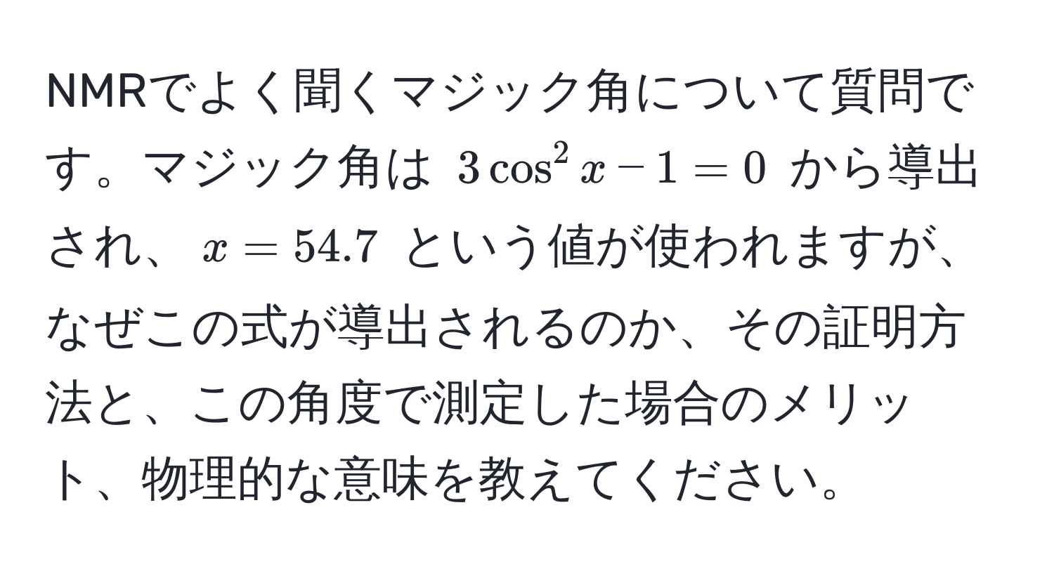 NMRでよく聞くマジック角について質問です。マジック角は $3cos^2 x - 1 = 0$ から導出され、$x = 54.7$ という値が使われますが、なぜこの式が導出されるのか、その証明方法と、この角度で測定した場合のメリット、物理的な意味を教えてください。