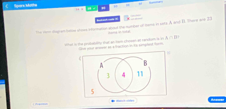 Sparx Maths 
3A* 38 √ 3C 30 3E 3F Summary 
Bookwork cade: 3C not aflowed Catculame 
The Venn diagram below shows information about the number of items in sets A and B. There are 23
items in total. 
What is the probability that an item chosen at random is in A∩ B 2 
Give your answer as a fraction in its simplest form. 
< Previous Watch video Answer