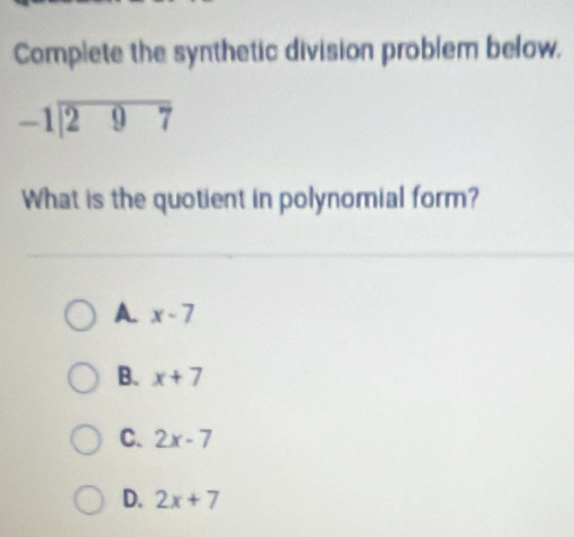 Complete the synthetic division problem below.
beginarrayr -1encloselongdiv 297endarray
What is the quotient in polynomial form?
A. x-7
B. x+7
C. 2x-7
D. 2x+7