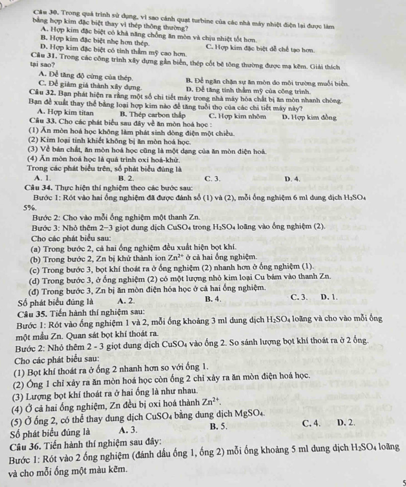 Cầu 30. Trong quả trình sử dụng, vì sao cánh quạt turbine của các nhà máy nhiệt điện lại được làm
bằng hợp kim đặc biệt thay vì thép thông thường?
A. Hợp kim đặc biệt có khả năng chống ăn mòn và chịu nhiệt tốt hơn.
B. Hợp kim đặc biệt nhẹ hơn thép. C. Hợp kim đặc biệt dễ chế tạo hơn.
D. Hợp kim đặc biệt có tính thầm mỹ cao hơn.
Cầu 31. Trong các công trình xây dựng gần biển, thép cốt bê tông thường được mạ kêm. Giải thích
tại sao?
A. Để tăng độ cứng của thép. B. Để ngăn chặn sự ăn mòn do môi trường muối biển.
C. Để giảm giá thành xây dựng. D. Để tăng tính thầm mỹ của công trình.
Câu 32, Bạn phát hiện ra rằng một số chi tiết máy trong nhà máy hỏa chất bị ăn mòn nhanh chóng.
Bạn đề xuất thay thế bằng loại hợp kim nào để tăng tuổi thọ của các chi tiết máy này?
A. Hợp kim titan B. Thép carbon thấp C. Hợp kim nhôm D. Hợp kim đồng
Câu 33. Cho các phát biểu sau đây về ăn mòn hoá học :
(1) Ăn mòn hoá học không làm phát sinh dòng điện một chiều.
(2) Kim loại tinh khiết không bị ăn mòn hoá học.
(3) Về bản chất, ăn mòn hoá học cũng là một dạng của ăn mòn điện hoá.
(4) Ăn mòn hoá học là quá trình oxi hoá-khử.
Trong các phát biểu trên, số phát biểu đủng là
A. 1. B. 2. C. 3. D. 4.
Câu 34. Thực hiện thí nghiệm theo các bước sau:
Bước 1: Rót vào hai ống nghiệm đã được đánh số (1) và (2), mỗi ống nghiệm 6 ml dung dịch H_2SO_4
5%.
Bước 2: Cho vào mỗi ống nghiệm một thanh Zn.
Bước 3: Nhỏ thêm 2-3 giọt dung dịch CuSO₄ trong H_2SO_4 loãng vào ổng nghiệm (2).
Cho các phát biểu sau:
(a) Trong bước 2, cả hai ống nghiệm đều xuất hiện bọt khí.
(b) Trong bước 2, Zn bị khử thành ion Zn^(2+) ở cả hai ổng nghiệm.
(c) Trong bước 3, bọt khí thoát ra ở ống nghiệm (2) nhanh hơn ở ống nghiệm (1).
(d) Trong bước 3, ở ổng nghiệm (2) có một lượng nhỏ kim loại Cu bám vào thanh Zn.
(đ) Trong bước 3, Zn bị ăn mòn điện hóa học ở cả hai ổng nghiệm.
Số phát biểu đúng là A. 2. B. 4. C. 3. D. 1.
Câu 35. Tiến hành thí nghiệm sau:
Bước 1: Rót vào ống nghiệm 1 và 2, mỗi ống khoảng 3 ml dung dịch H_2SO_4 loãng và cho vào mỗi ống
một mẫu Zn. Quan sát bọt khí thoát ra.
Bước 2: Nhỏ thêm 2 - 3 giọt dung dịch CuSO_4 vào ống 2. So sánh lượng bọt khí thoát ra ở 2 ống.
Cho các phát biểu sau:
(1) Bọt khí thoát ra ở ống 2 nhanh hơn so với ống 1.
(2) Ông 1 chỉ xảy ra ăn mòn hoá học còn ống 2 chỉ xảy ra ăn mòn điện hoá học.
(3) Lượng bọt khí thoát ra ở hai ống là như nhau.
(4) Ở cả hai ống nghiệm, Zn đều bị oxi hoá thành Zn^(2+).
(5) Ở ống 2, có thể thay dung dịch Cu: SO_4 bằng dung dịch MgSO₄.
C. 4.
Số phát biểu đúng là A. 3. B. 5. D. 2.
Câu 36. Tiến hành thí nghiệm sau đây:
Bước 1: Rót vào 2 ống nghiệm (đánh dấu ống 1, ống 2) mỗi ống khoảng 5 ml dung dịch H_2SO_4 loãng
và cho mỗi ống một màu kẽm.