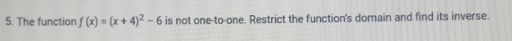 The function f(x)=(x+4)^2-6 is not one-to-one. Restrict the function's domain and find its inverse.