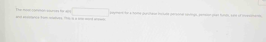 The most common sources for a(n)□ payment for a home purchase include personal savings, pension plan funds, sale of investments, 
and assistance from relatives. This is a one-word answer.