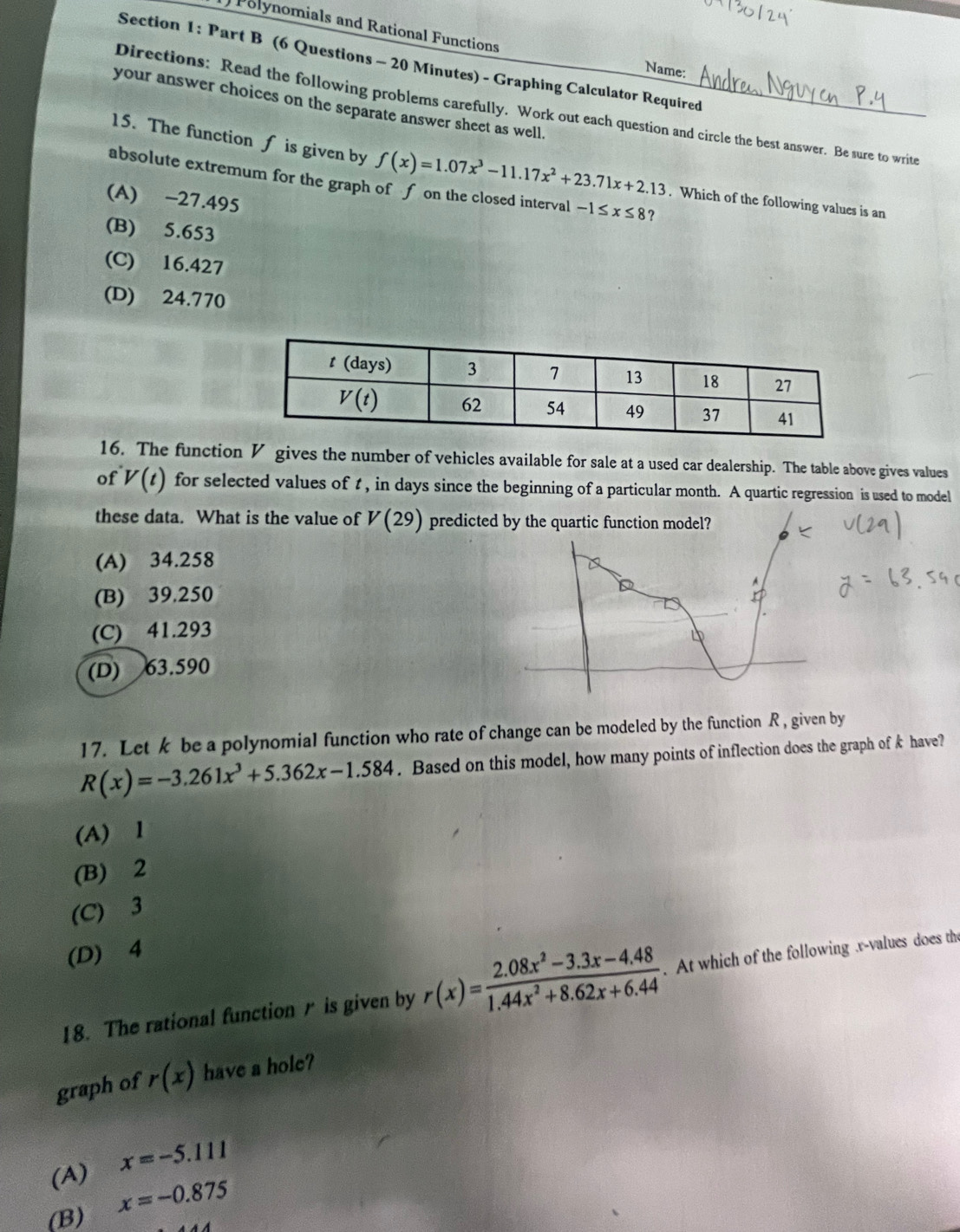 () Polynomials and Rational Functions
Section 1: Part B (6 Questions - 20 Minutes) - Graphing Calculator Required
Name:
your answer choices on the separate answer sheet as well.
Directions: Read the following problems carefully. Work out each question and circle the best answer. Be sure to write
15. The function f is given by f(x)=1.07x^3-11.17x^2+23.71x+2.13. Which of the following values is an
absolute extremum for the graph of f on the closed interval -1≤ x≤ 8
(A) -27.495
(B) 5.653
(C) 16.427
(D) 24.770
16. The function V gives the number of vehicles available for sale at a used car dealership. The table above gives values
of V(t) for selected values of t , in days since the beginning of a particular month. A quartic regression is used to model
these data. What is the value of V(29) predicted by the quartic function model?
(A) 34.258
(B) 39.250
(C) 41.293
(D) 63.590
17. Let k be a polynomial function who rate of change can be modeled by the function R , given by
R(x)=-3.261x^3+5.362x-1.584. Based on this model, how many points of inflection does the graph of k have?
(A) 1
(B) 2
(C) 3
(D) 4
18. The rational function r is given by r(x)= (2.08x^2-3.3x-4.48)/1.44x^2+8.62x+6.44 . At which of the following .r-values does the
graph of r(x) have a hole?
(A) x=-5.111
(B) x=-0.875