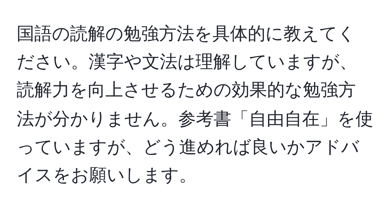 国語の読解の勉強方法を具体的に教えてください。漢字や文法は理解していますが、読解力を向上させるための効果的な勉強方法が分かりません。参考書「自由自在」を使っていますが、どう進めれば良いかアドバイスをお願いします。