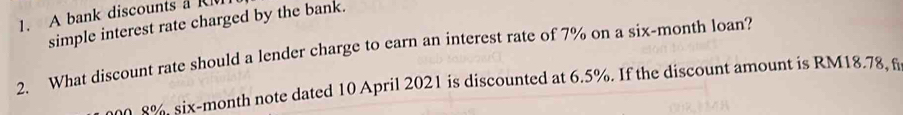 A bank discounts aR 
simple interest rate charged by the bank. 
2. What discount rate should a lender charge to earn an interest rate of 7% on a six-month loan?
0. 8%, six-month note dated 10 April 2021 is discounted at 6.5%. If the discount amount is RM18.78, f