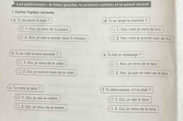 Les gallicismes : le futur proche, le présent continu et le passé récent
1 Coche l'option correcte.
a. Tu as passé le balai ? d. Tu as rangé ta chambre ?
1. Non, je viens de le passer. 1. Non, mais je viens de finir.
2. Non, je vais le passer dans 5 minutes. 2. Non, mais je suis en train de finir.
b. Tu as vidé le lave-vaisselle ? e. Tu fais le repassage ?
1. Oui, je viens de le vider. 1. Non, je viens de le faire.
2. Oui, je suis en train de le vider. 2. Non, je suis en train de le faire.
c. Tu mets la table ? f. Tu débarrasses, s'il te plaît ?
1. Oui, je vais la mettre. 1. Oui, je vais le faire.
2. Oui, je viens de la mettre. 2. Oui, je viens de le faire.