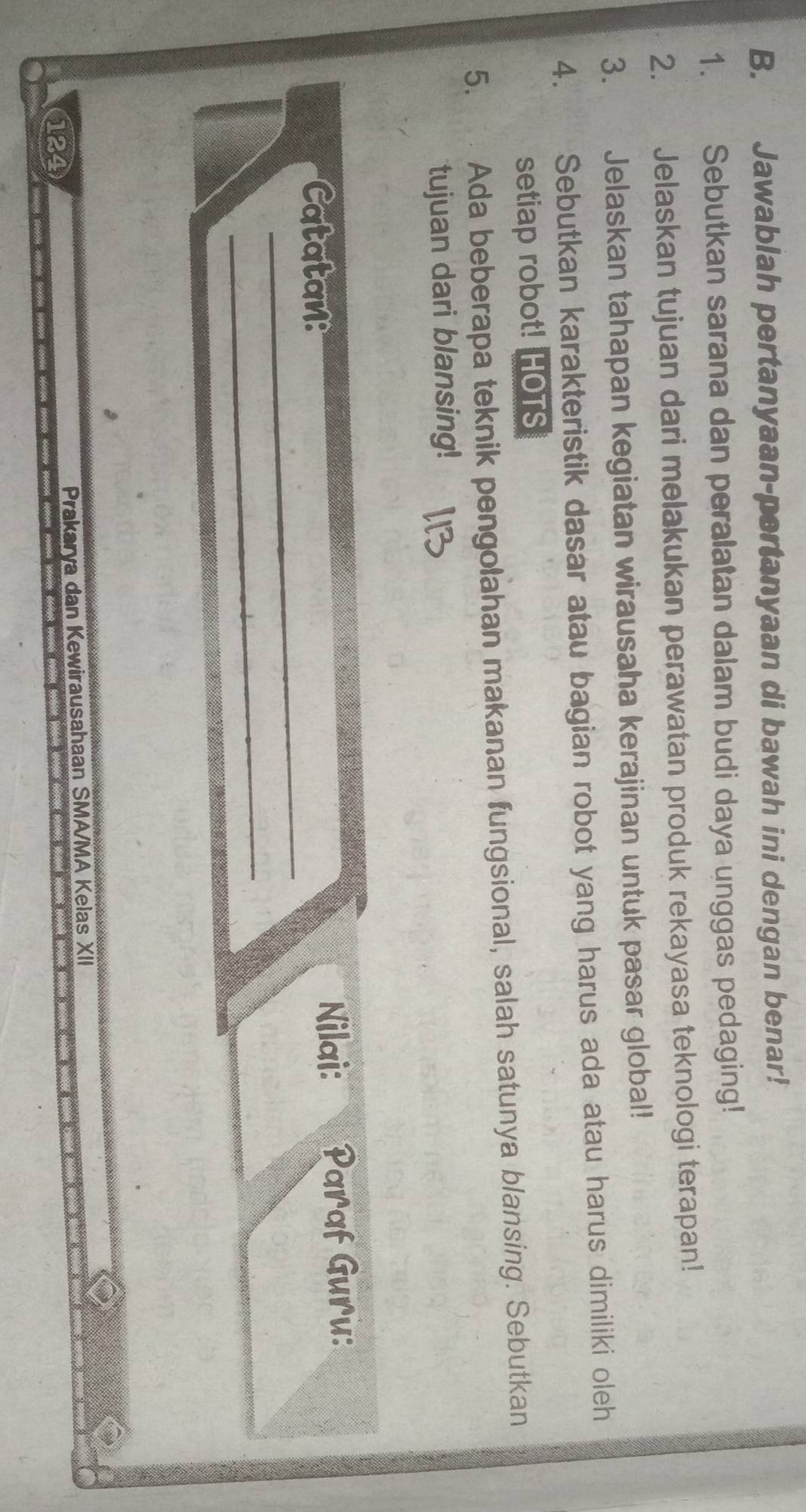 Jawablah pertanyaan-pertanyaan di bawah ini dengan benar! 
1. Sebutkan sarana dan peralatan dalam budi daya unggas pedaging! 
2. Jelaskan tujuan dari melakukan perawatan produk rekayasa teknologi terapan! 
3. Jelaskan tahapan kegiatan wirausaha kerajinan untuk pasar global! 
4. Sebutkan karakteristik dasar atau bagian robot yang harus ada atau harus dimiliki oleh 
setiap robot! HOTS 
5. Ada beberapa teknik pengolahan makanan fungsional, salah satunya blansing. Sebutkan 
tujuan dari blansing! 
Catatan: 
Nilai: Paraf Guru: 
_ 
_
124 Prakarya dan Kewirausahaan SMA/MA Kelas XII