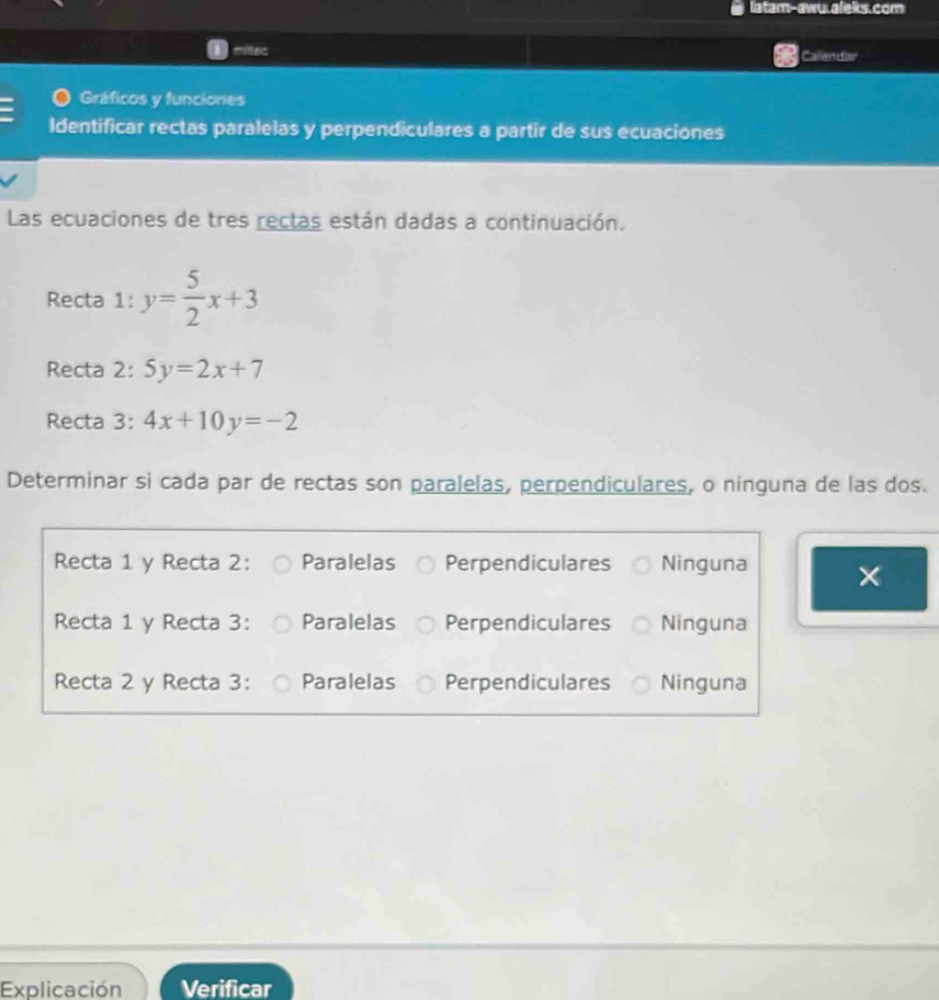 latam-awu.aleks.com
miltec Calendar
Gráficos y funciones
Identificar rectas paralelas y perpendiculares a partir de sus ecuaciones
Las ecuaciones de tres rectas están dadas a continuación.
Recta 1: y= 5/2 x+3
Recta 2: 5y=2x+7
Recta 3: 4x+10y=-2
Determinar si cada par de rectas son paralelas, perpendiculares, o ninguna de las dos.
Recta 1 y Recta 2: Paralelas Perpendiculares Ninguna
Recta 1 y Recta 3: Paralelas Perpendiculares Ninguna
Recta 2 y Recta 3: Paralelas Perpendiculares Ninguna
Explicación Verificar