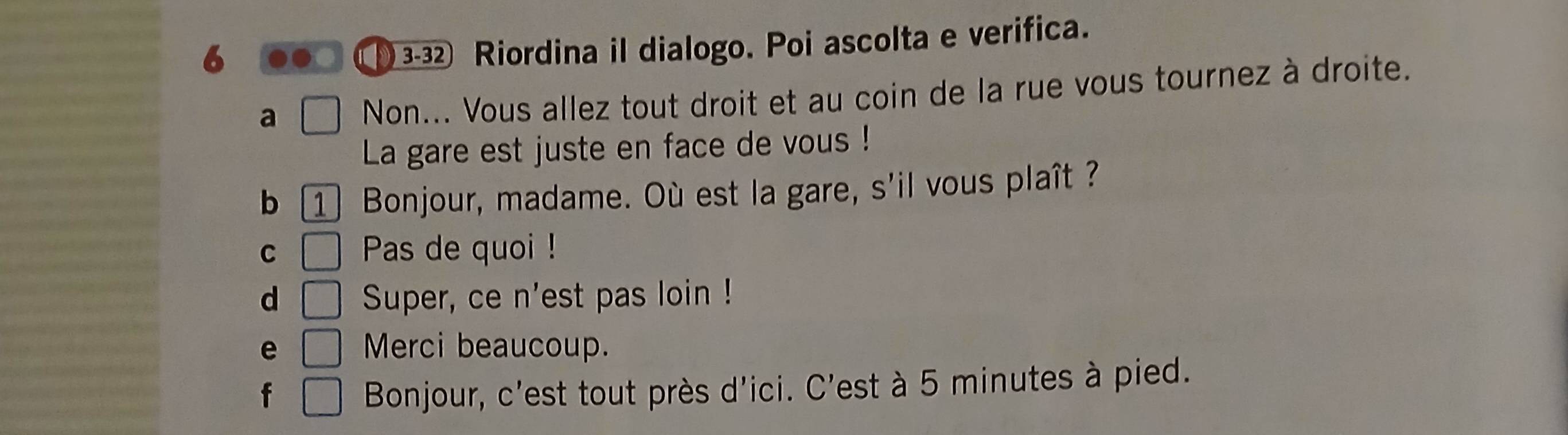 6 . ( 3-32 Riordina il dialogo. Poi ascolta e verifica.
a Non... Vous allez tout droit et au coin de la rue vous tournez à droite.
La gare est juste en face de vous !
b 1] Bonjour, madame. Où est la gare, s'il vous plaît ?
C □ Pas de quoi !
d □ Super, ce n'est pas loin !
e □ Merci beaucoup.
f □ Bonjour, c'est tout près d'ici. C'est à 5 minutes à pied.