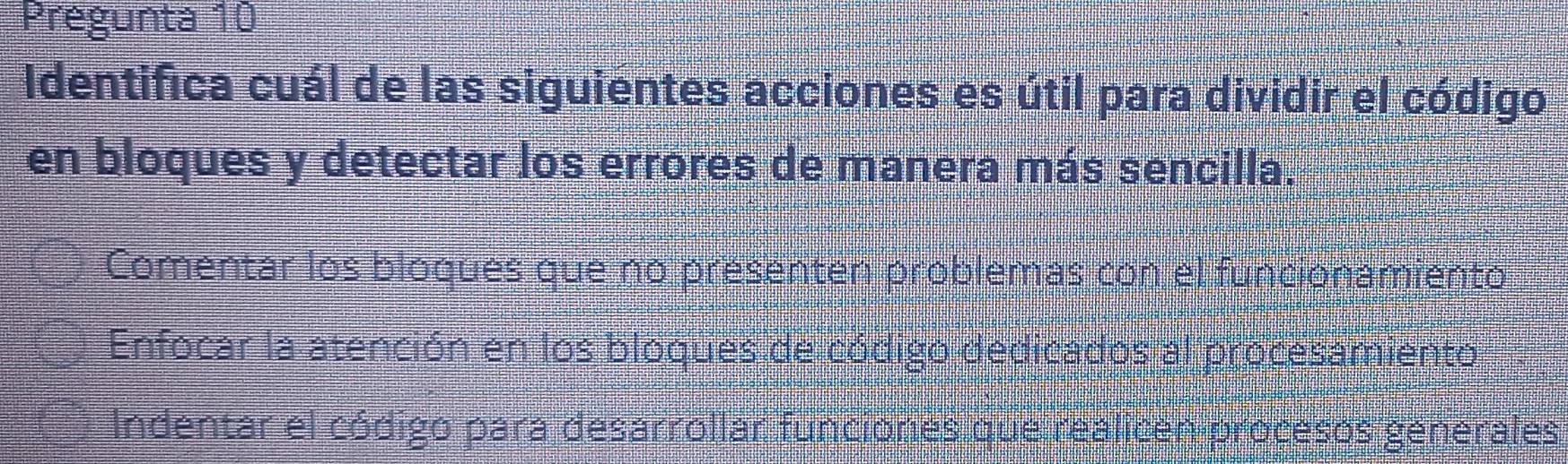 Pregunta 10
Identifica cuál de las siguientes acciones es útil para dividir el código
en bloques y detectar los errores de manera más sencilla.
Comentar los bloques que no presenten problemas con el funcionamiento
Enfocar la atención en los bloques de código dedicados al procesamiento
Indentar el código para desarrollar funciones que realicen procesos generales