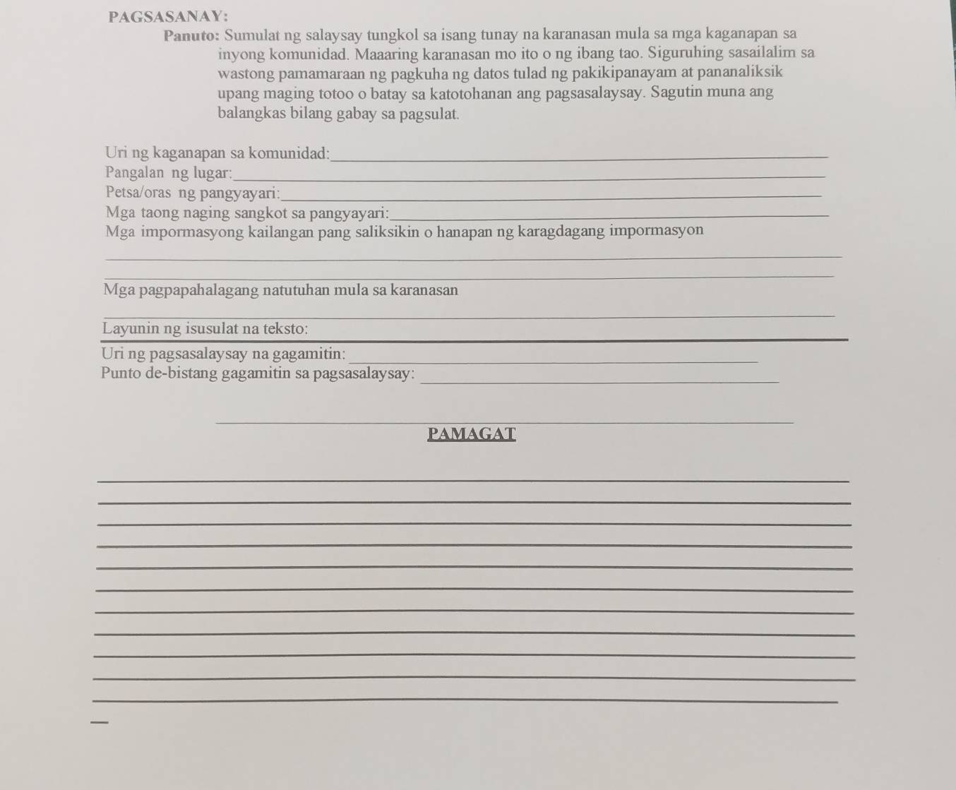 PAGSASANAY: 
Panuto: Sumulat ng salaysay tungkol sa isang tunay na karanasan mula sa mga kaganapan sa 
inyong komunidad. Maaaring karanasan mo ito o ng ibang tao. Siguruhing sasailalim sa 
wastong pamamaraan ng pagkuha ng datos tulad ng pakikipanayam at pananaliksik 
upang maging totoo o batay sa katotohanan ang pagsasalaysay. Sagutin muna ang 
balangkas bilang gabay sa pagsulat. 
Uri ng kaganapan sa komunidad:_ 
Pangalan ng lugar:_ 
Petsa/oras ng pangyayari:_ 
Mga taong naging sangkot sa pangyayari:_ 
Mga impormasyong kailangan pang saliksikin o hanapan ng karagdagang impormasyon 
_ 
_ 
Mga pagpapahalagang natutuhan mula sa karanasan 
_ 
_ 
_ 
Layunin ng isusulat na teksto: 
_ 
Uri ng pagsasalaysay na gagamitin: 
Punto de-bistang gagamitin sa pagsasalaysay:_ 
__ 
pamagat 
_ 
_ 
_ 
_ 
_ 
_ 
_ 
_ 
_ 
_ 
_ 
_