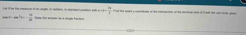 Let θ be the measure of an angle, in radians, in standard position with π , Find the exact y-coordinate of the intersection of the terminal side of θ with the unit circle, given
cos θ +sin^2θ =- 19/36 . State the answer as a single fraction.