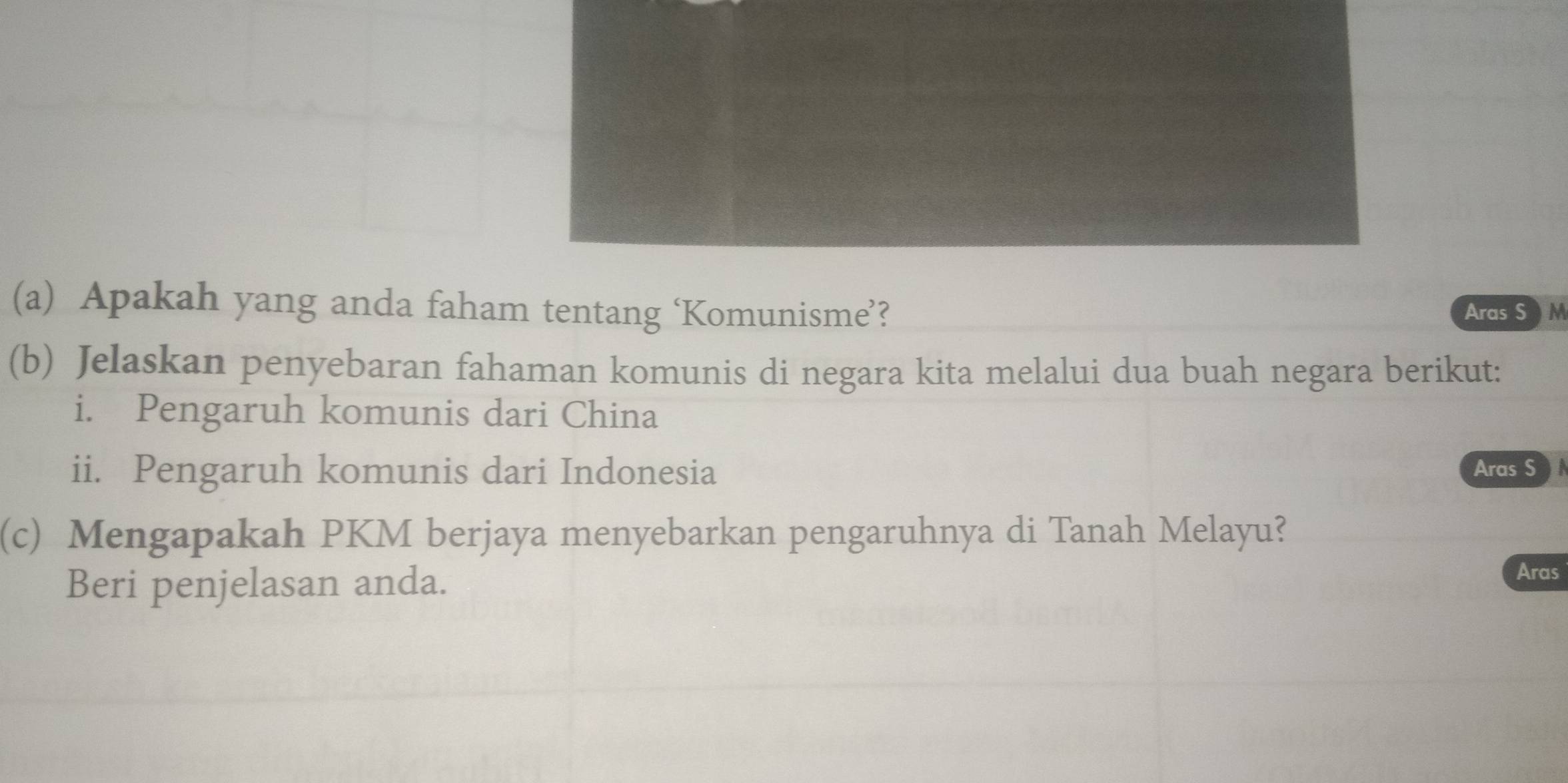 Apakah yang anda faham tentang ‘Komunisme’? Aras SM 
(b) Jelaskan penyebaran fahaman komunis di negara kita melalui dua buah negara berikut: 
i. Pengaruh komunis dari China 
ii. Pengaruh komunis dari Indonesia Aras S 
(c) Mengapakah PKM berjaya menyebarkan pengaruhnya di Tanah Melayu? 
Beri penjelasan anda. 
Aras