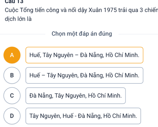 Cuộc Tổng tiến công và nổi dậy Xuân 1975 trải qua 3 chiến
dịch lớn là
Chọn một đáp án đúng
A Huế, Tây Nguyên - Đà Nẵng, Hồ Chí Minh.
B Huế - Tây Nguyên, Đà Nẵng, Hồ Chí Minh.
C Đà Nẵng, Tây Nguyên, Hồ Chí Minh.
D Tây Nguyên, Huế - Đà Nẵng, Hồ Chí Minh.