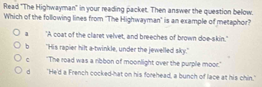 Read "The Highwayman" in your reading packet. Then answer the question below.
Which of the following lines from "The Highwayman" is an example of metaphor?
a "A coat of the claret velvet, and breeches of brown doe-skin."
b "His rapier hilt a-twinkle, under the jewelled sky."
C "The road was a ribbon of moonlight over the purple moor."
d "He'd a French cocked-hat on his forehead, a bunch of lace at his chin."