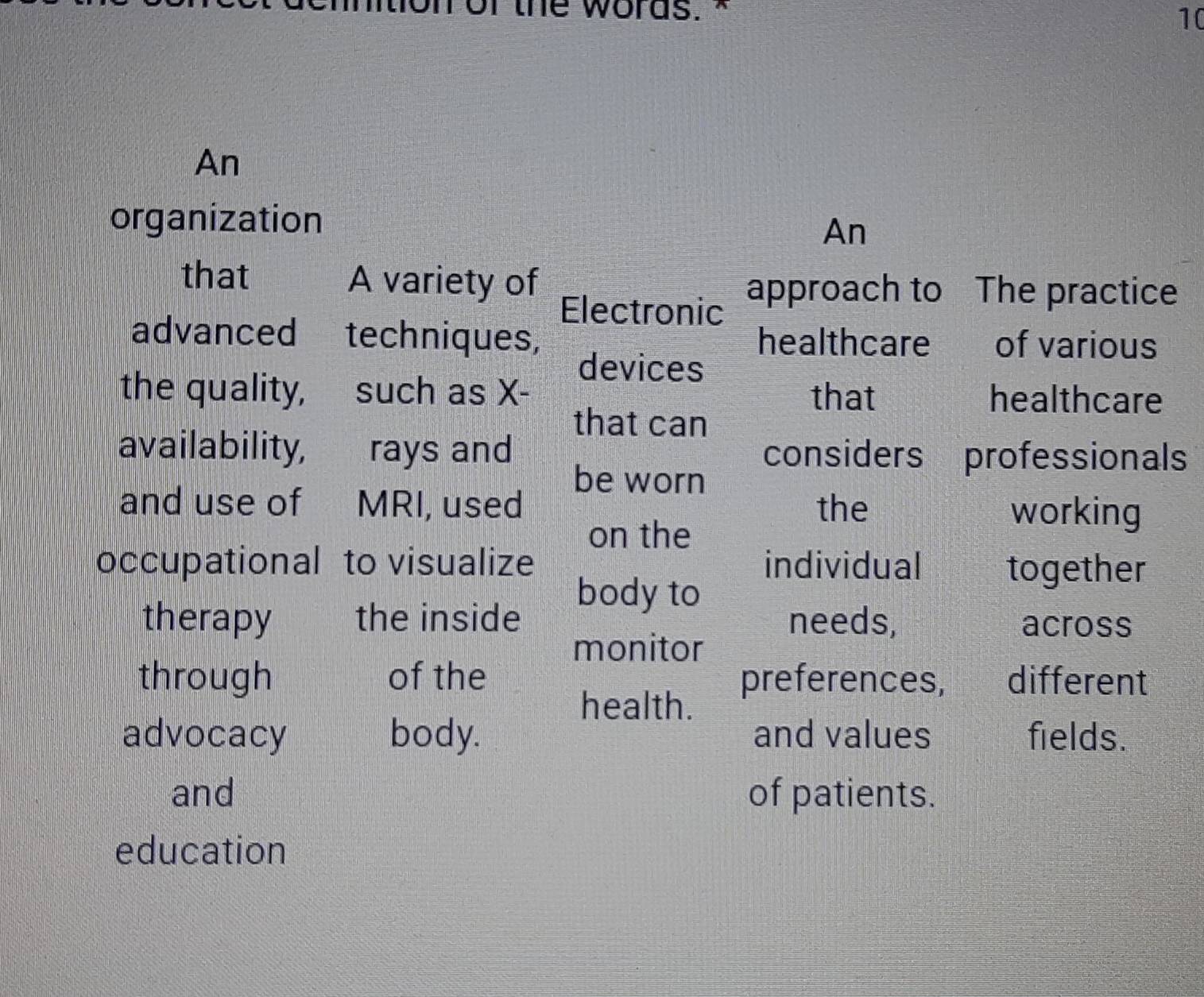 or the words. " 10 
An 
organization 
An 
that A variety of approach to The practice 
Electronic 
advanced techniques, healthcare of various 
devices 
the quality, such as X - that healthcare 
that can 
availability, rays and considers professionals 
be worn 
and use of MRI, used the working 
on the 
occupational to visualize individual together 
body to 
therapy the inside needs, across 
monitor 
through of the preferences, different 
health. 
advocacy body. and values fields. 
and of patients. 
education